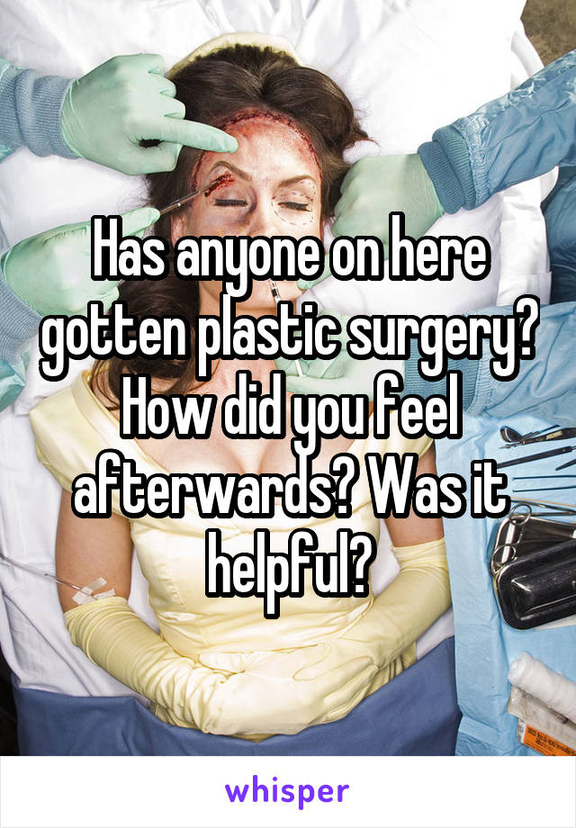 Has anyone on here gotten plastic surgery? How did you feel afterwards? Was it helpful?