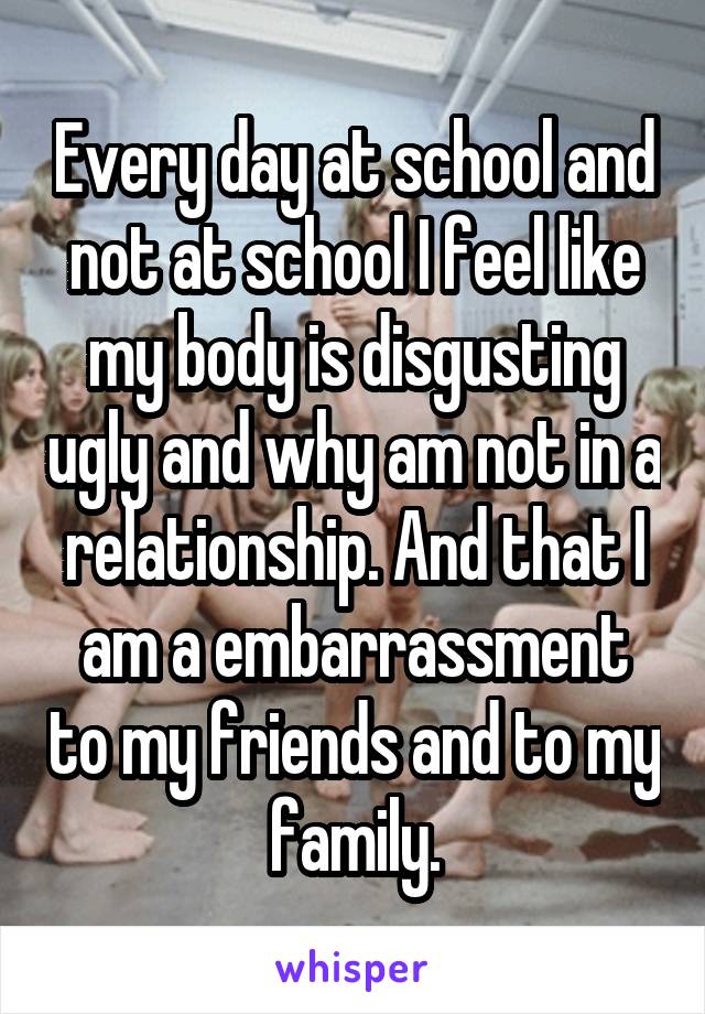 Every day at school and not at school I feel like my body is disgusting ugly and why am not in a relationship. And that I am a embarrassment to my friends and to my family.