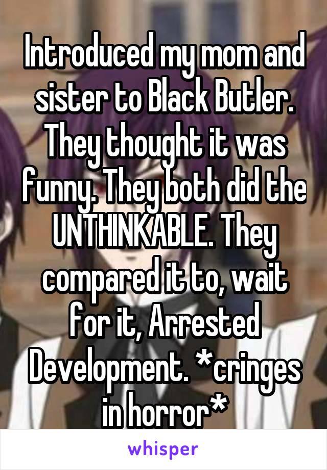 Introduced my mom and sister to Black Butler. They thought it was funny. They both did the UNTHINKABLE. They compared it to, wait for it, Arrested Development. *cringes in horror*