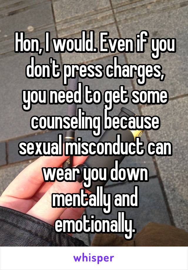 Hon, I would. Even if you don't press charges, you need to get some counseling because sexual misconduct can wear you down mentally and emotionally.
