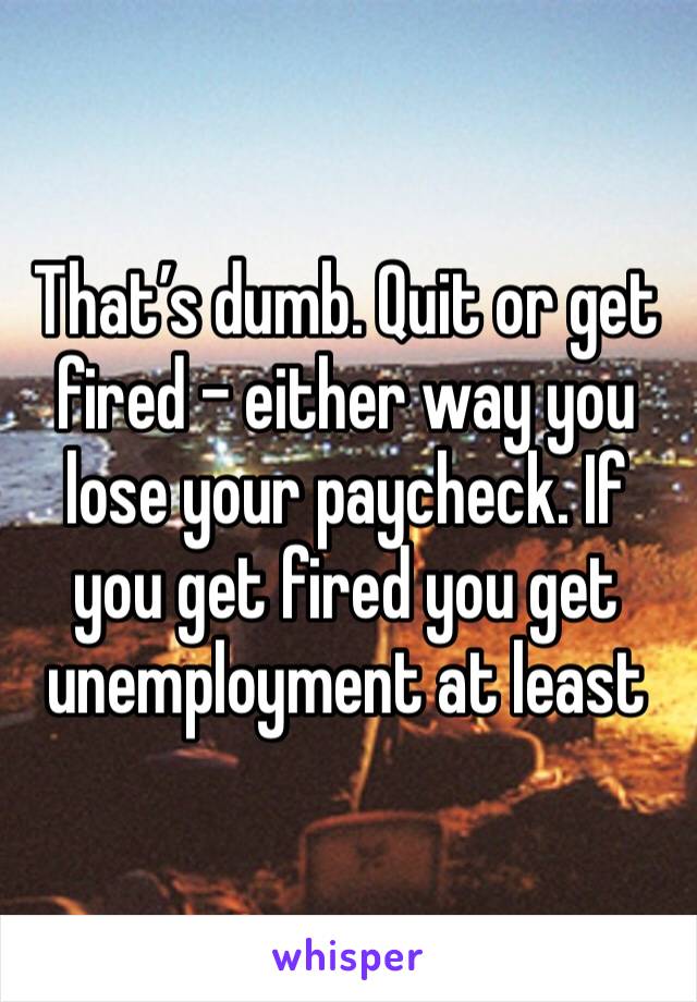 That’s dumb. Quit or get fired - either way you lose your paycheck. If you get fired you get unemployment at least 