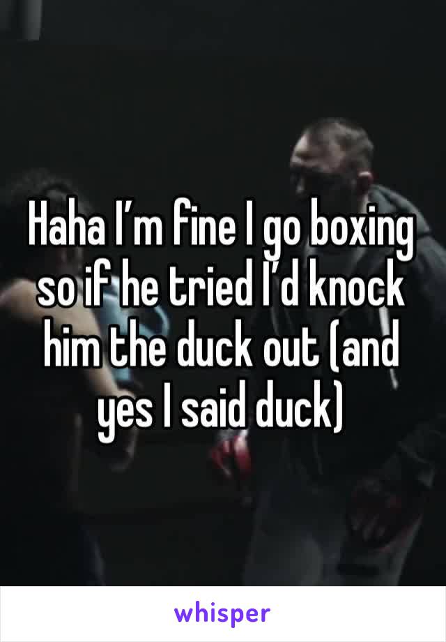 Haha I’m fine I go boxing so if he tried I’d knock him the duck out (and yes I said duck)