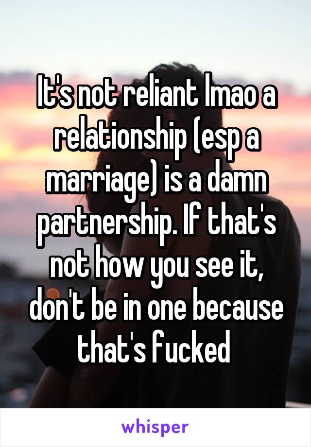 It's not reliant lmao a relationship (esp a marriage) is a damn partnership. If that's not how you see it, don't be in one because that's fucked 