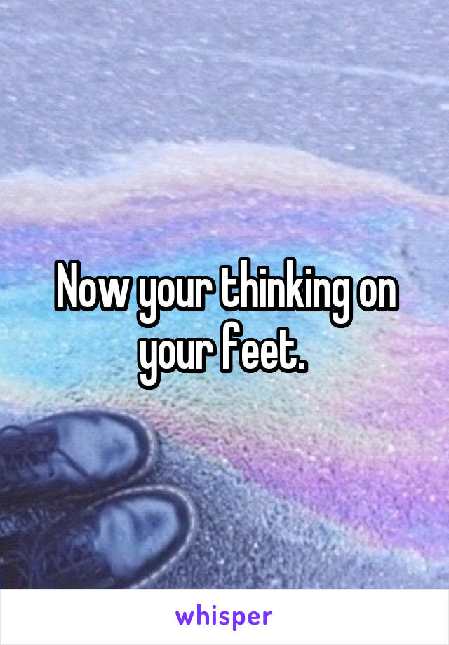 Now your thinking on your feet. 