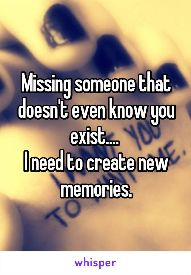 Missing someone that doesn't even know you exist.... 
I need to create new memories.