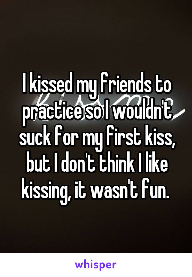 I kissed my friends to practice so I wouldn't suck for my first kiss, but I don't think I like kissing, it wasn't fun. 