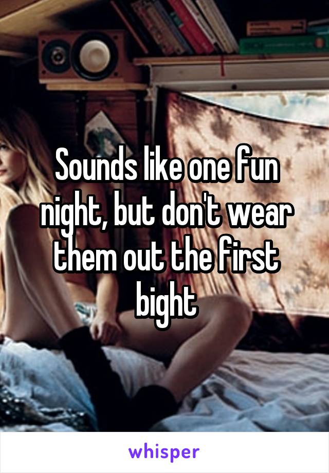 Sounds like one fun night, but don't wear them out the first bight