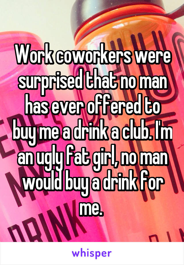 Work coworkers were surprised that no man has ever offered to buy me a drink a club. I'm an ugly fat girl, no man would buy a drink for me. 