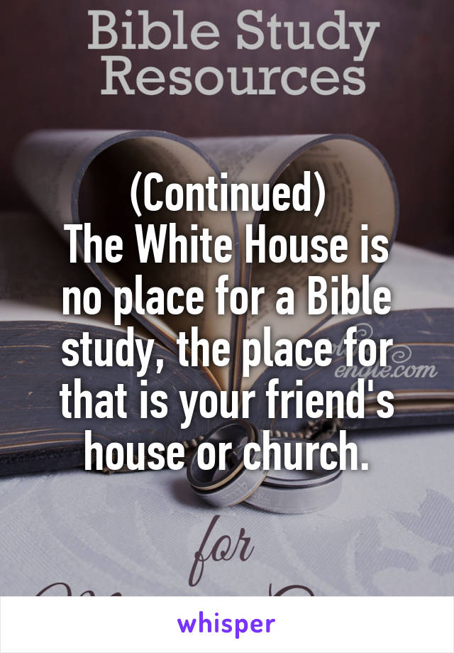 (Continued)
The White House is no place for a Bible study, the place for that is your friend's house or church.