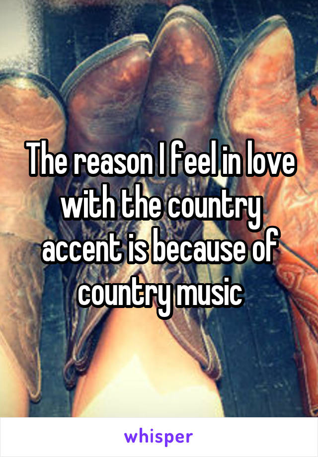 The reason I feel in love with the country accent is because of country music