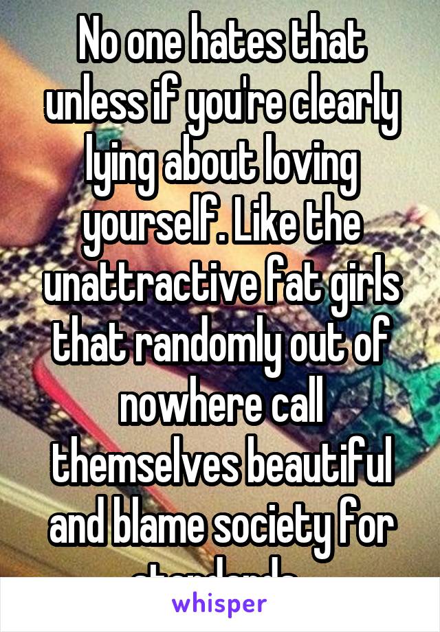 No one hates that unless if you're clearly lying about loving yourself. Like the unattractive fat girls that randomly out of nowhere call themselves beautiful and blame society for standards. 