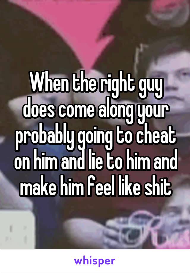 When the right guy does come along your probably going to cheat on him and lie to him and make him feel like shit