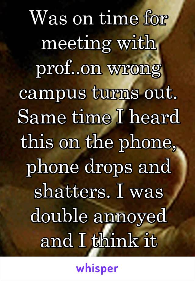 Was on time for meeting with prof..on wrong campus turns out. Same time I heard this on the phone, phone drops and shatters. I was double annoyed and I think it canceled out.