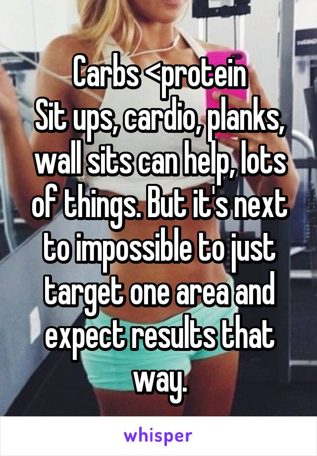 Carbs <protein
Sit ups, cardio, planks, wall sits can help, lots of things. But it's next to impossible to just target one area and expect results that way.