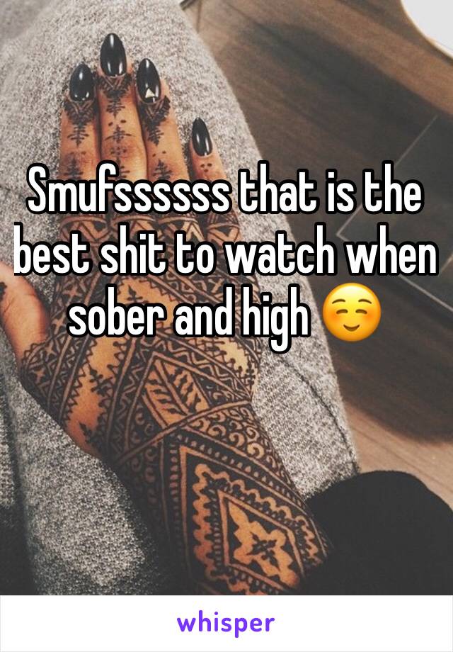 Smufssssss that is the best shit to watch when sober and high ☺️