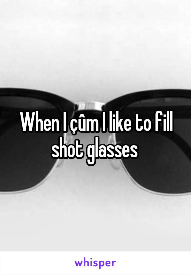When I çûm I like to fill shot glasses 