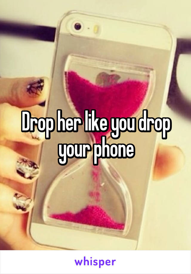 Drop her like you drop your phone