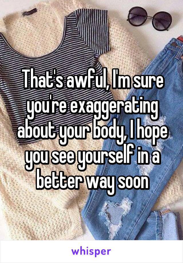 That's awful, I'm sure you're exaggerating about your body, I hope you see yourself in a better way soon