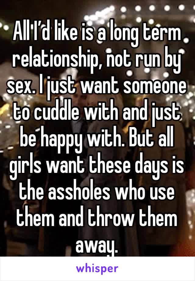 All I’d like is a long term relationship, not run by sex. I just want someone to cuddle with and just be happy with. But all girls want these days is the assholes who use them and throw them away. 