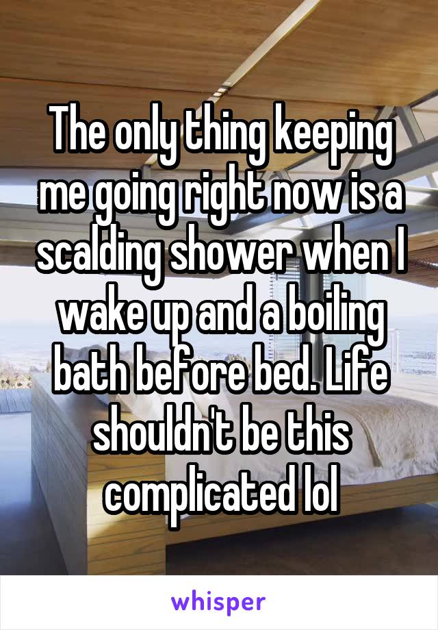 The only thing keeping me going right now is a scalding shower when I wake up and a boiling bath before bed. Life shouldn't be this complicated lol