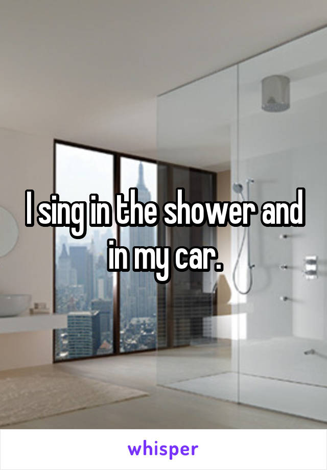 I sing in the shower and in my car.