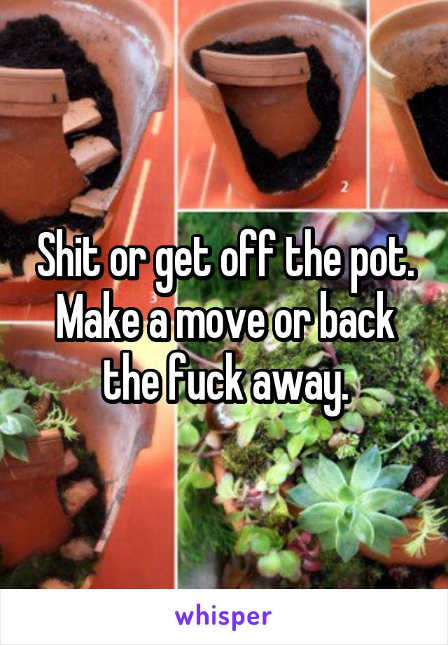 Shit or get off the pot. Make a move or back the fuck away.