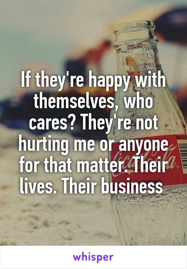 If they're happy with themselves, who cares? They're not hurting me or anyone for that matter. Their lives. Their business 