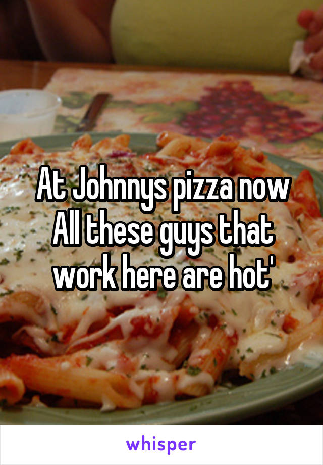 At Johnnys pizza now
All these guys that work here are hot'