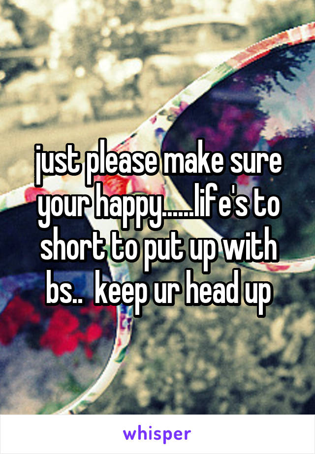 just please make sure your happy......life's to short to put up with bs..  keep ur head up