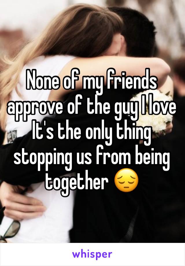 None of my friends approve of the guy I love
It's the only thing stopping us from being together ðŸ˜”