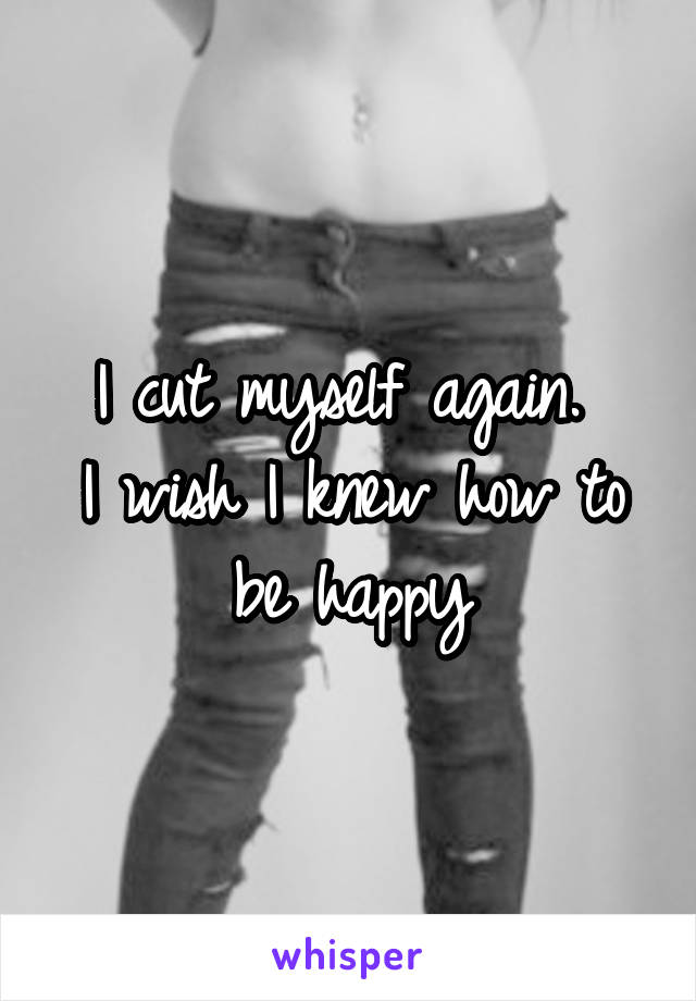 I cut myself again. 
I wish I knew how to be happy