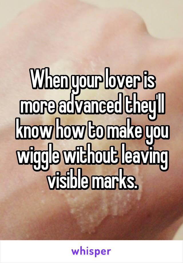 When your lover is more advanced they'll know how to make you wiggle without leaving visible marks.