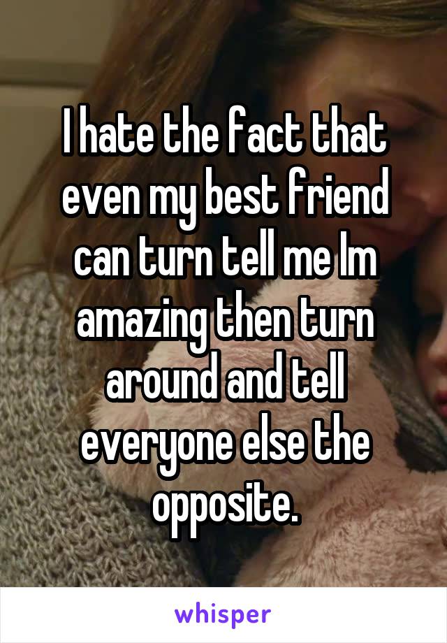 I hate the fact that even my best friend can turn tell me Im amazing then turn around and tell everyone else the opposite.