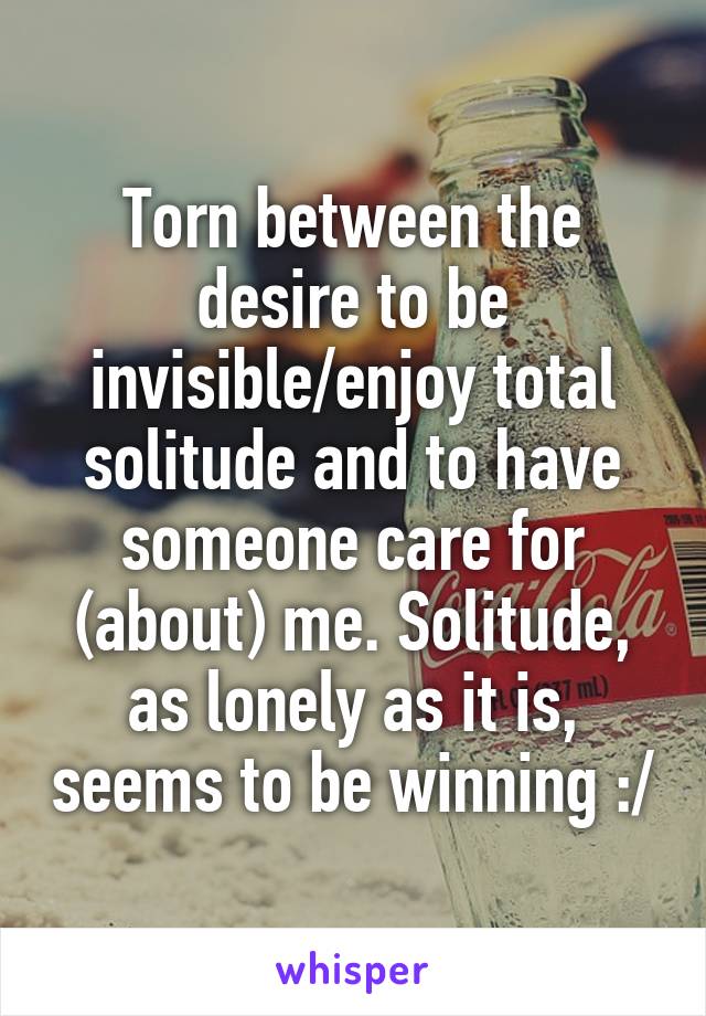 Torn between the desire to be invisible/enjoy total solitude and to have someone care for (about) me. Solitude, as lonely as it is, seems to be winning :/