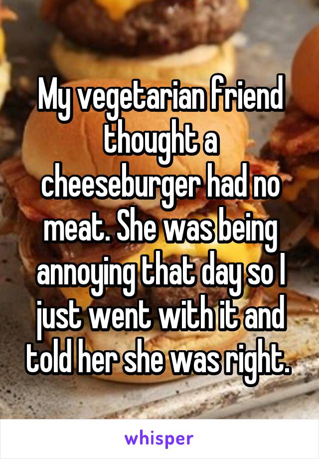 My vegetarian friend thought a cheeseburger had no meat. She was being annoying that day so I just went with it and told her she was right. 