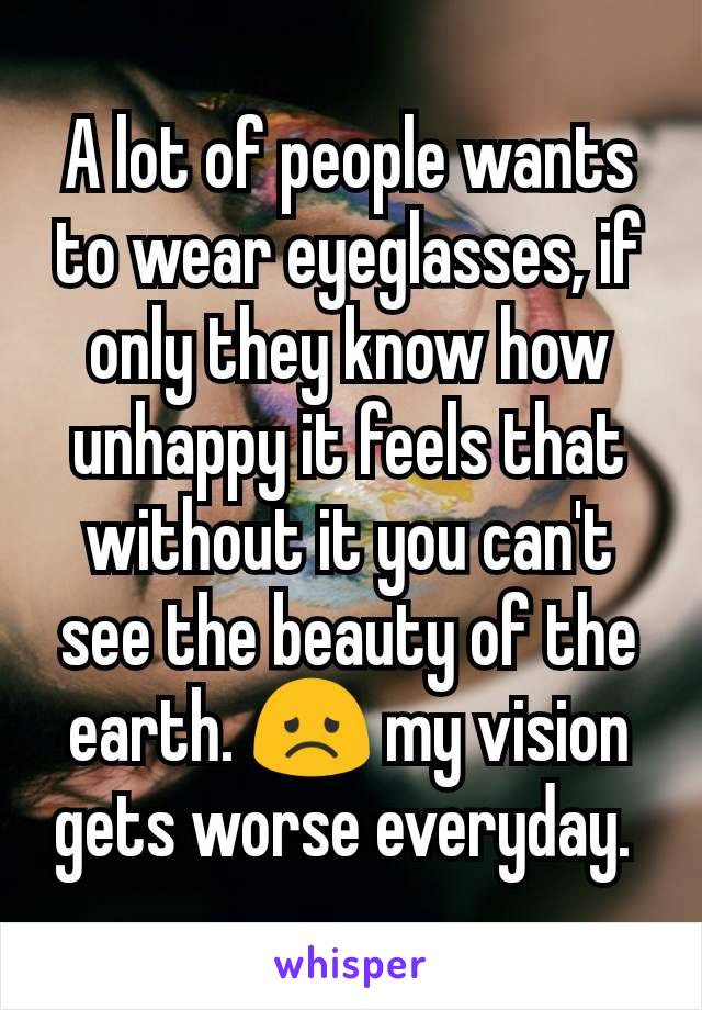 A lot of people wants to wear eyeglasses, if only they know how unhappy it feels that without it you can't see the beauty of the earth. ðŸ˜ž my vision gets worse everyday. 