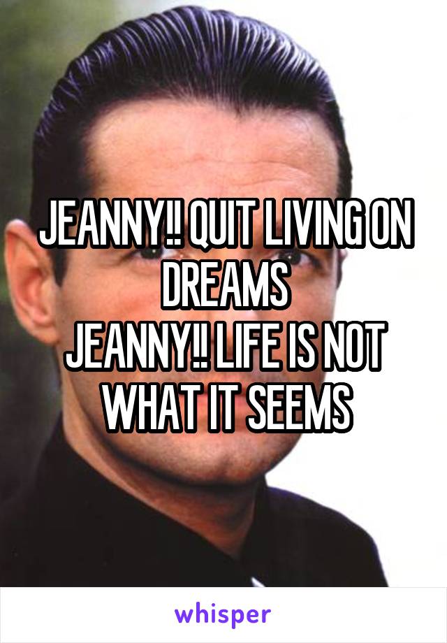 JEANNY!! QUIT LIVING ON DREAMS
JEANNY!! LIFE IS NOT WHAT IT SEEMS