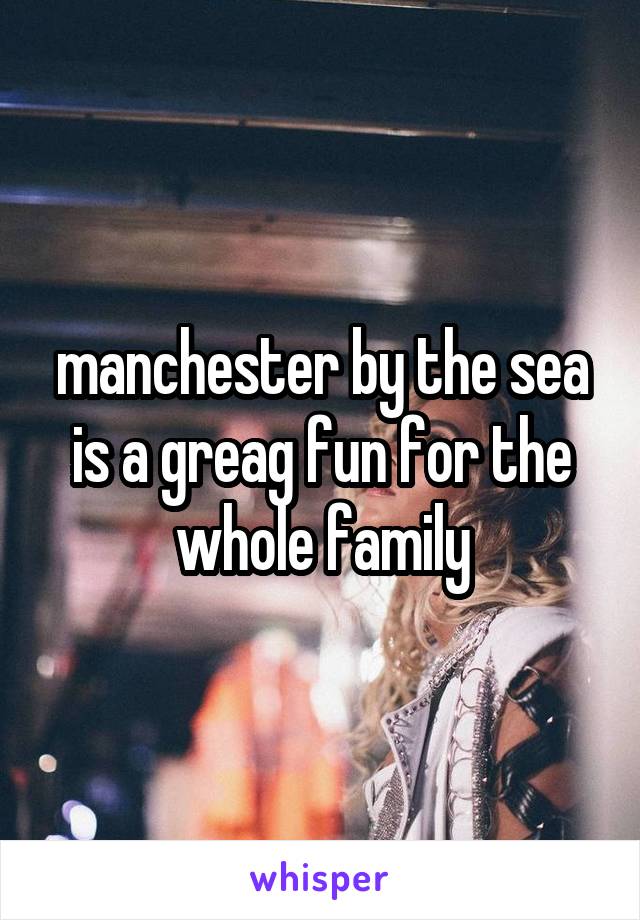 manchester by the sea is a greag fun for the whole family