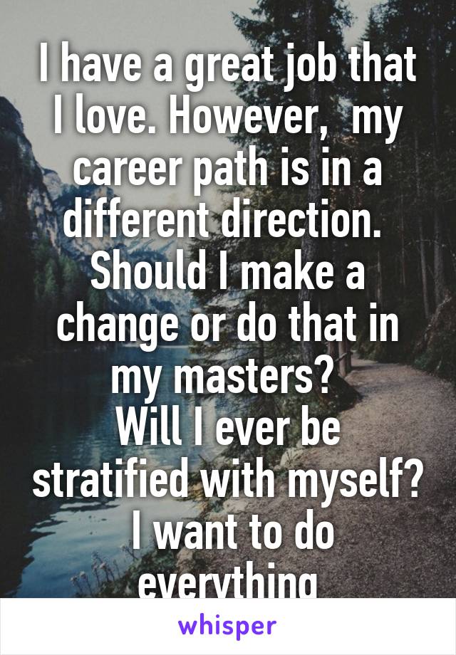 I have a great job that I love. However,  my career path is in a different direction.  Should I make a change or do that in my masters? 
Will I ever be stratified with myself?  I want to do everything
