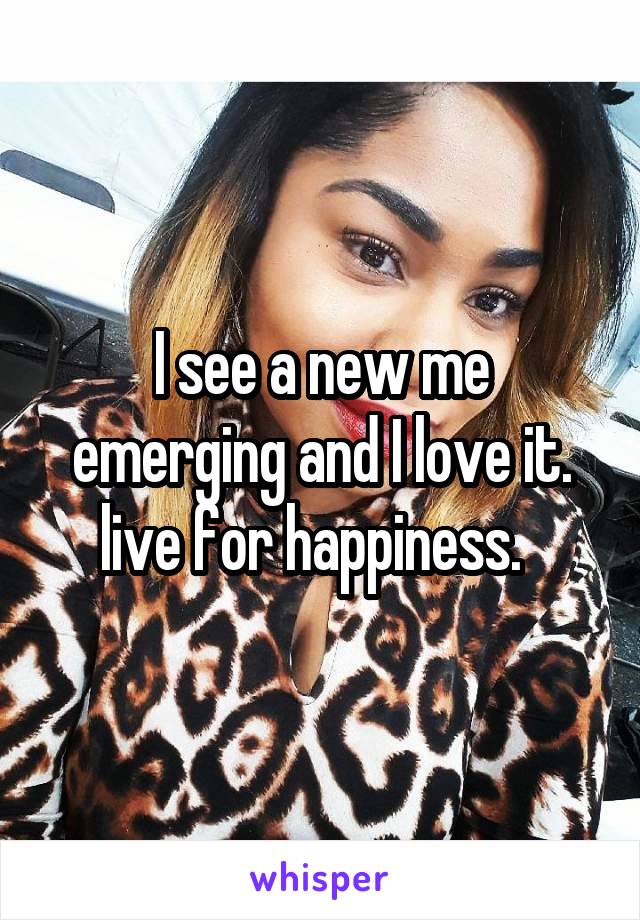 I see a new me emerging and I love it. live for happiness.  