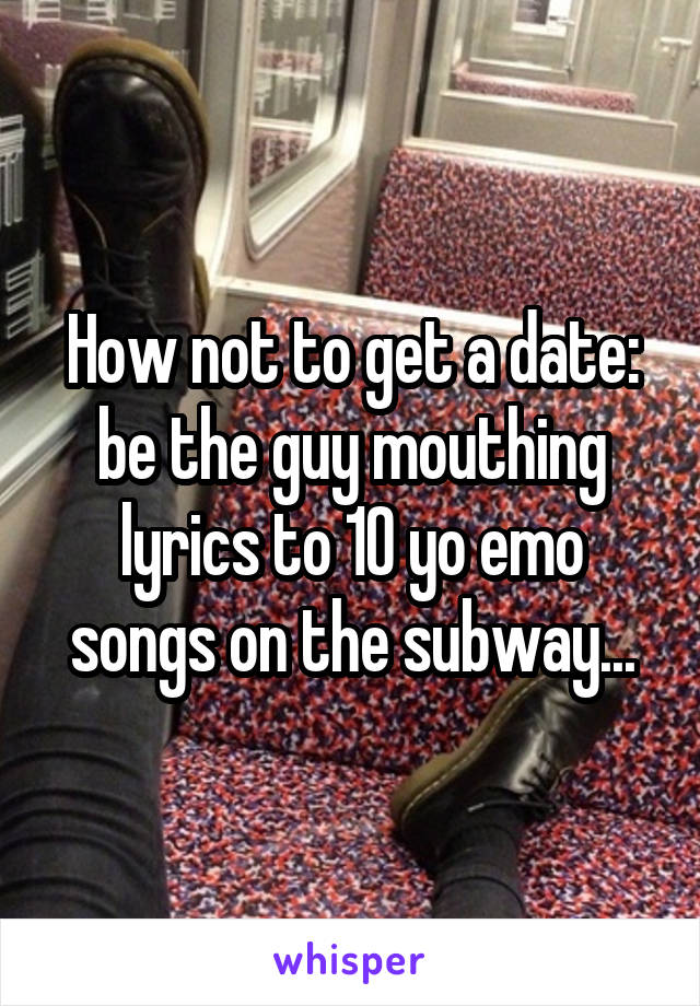 How not to get a date: be the guy mouthing lyrics to 10 yo emo songs on the subway...