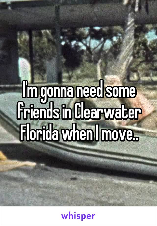 I'm gonna need some friends in Clearwater Florida when I move..