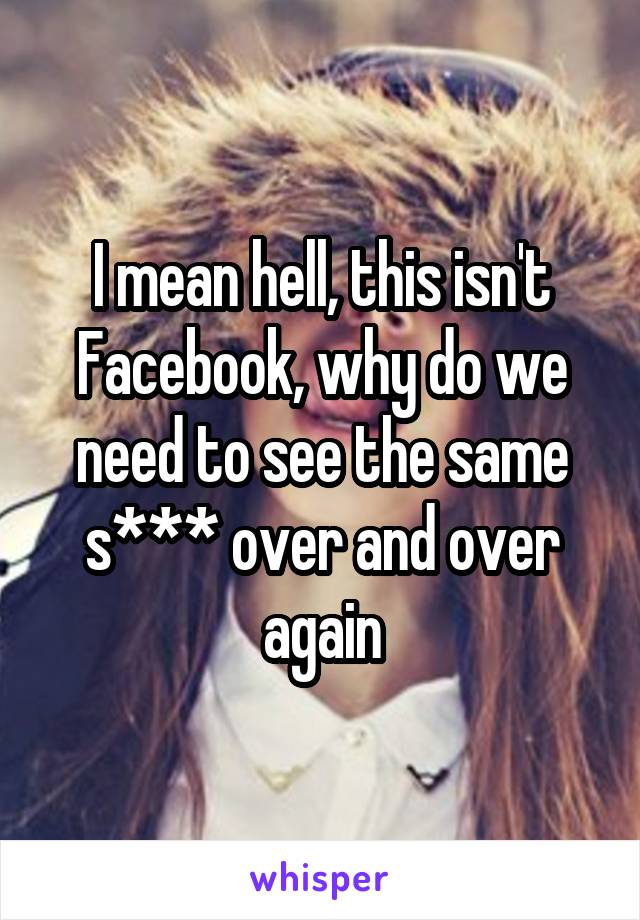 I mean hell, this isn't Facebook, why do we need to see the same s*** over and over again