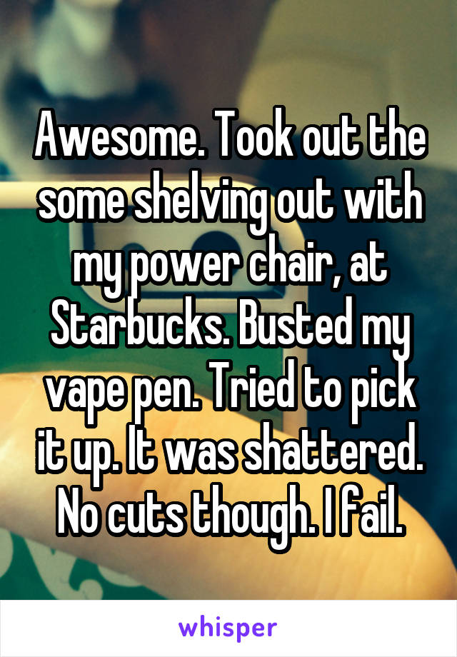Awesome. Took out the some shelving out with my power chair, at Starbucks. Busted my vape pen. Tried to pick it up. It was shattered. No cuts though. I fail.