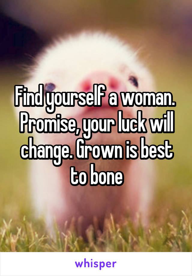 Find yourself a woman. 
Promise, your luck will change. Grown is best to bone