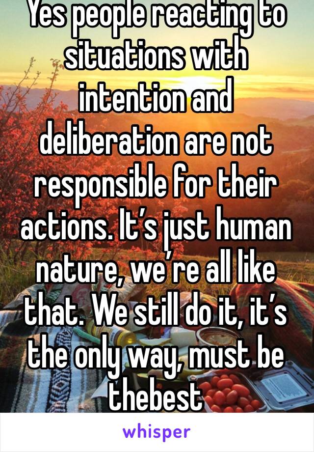 Yes people reacting to situations with intention and deliberation are not responsible for their actions. It’s just human nature, we’re all like that. We still do it, it’s the only way, must be thebest