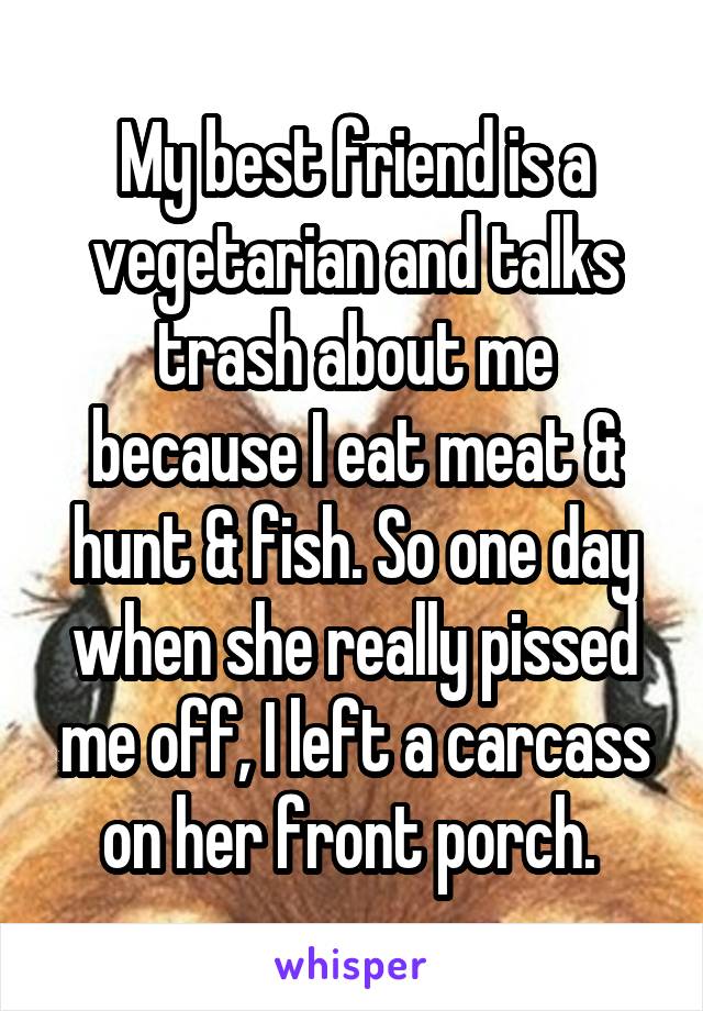 My best friend is a vegetarian and talks trash about me because I eat meat & hunt & fish. So one day when she really pissed me off, I left a carcass on her front porch. 