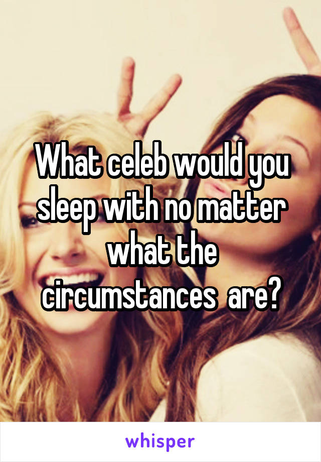 What celeb would you sleep with no matter what the circumstances  are?
