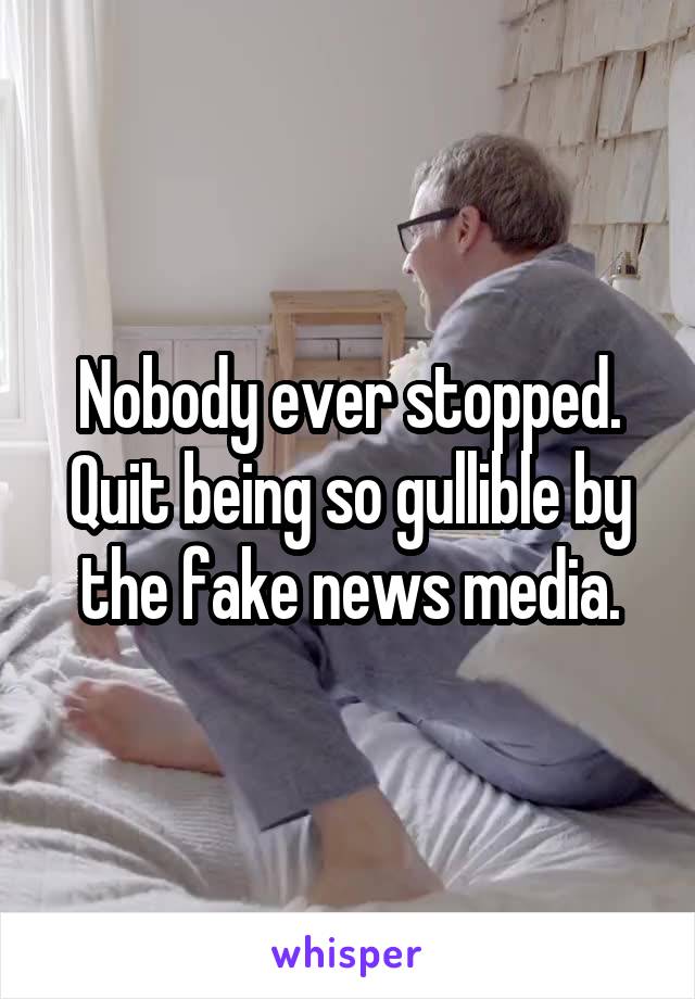 Nobody ever stopped. Quit being so gullible by the fake news media.