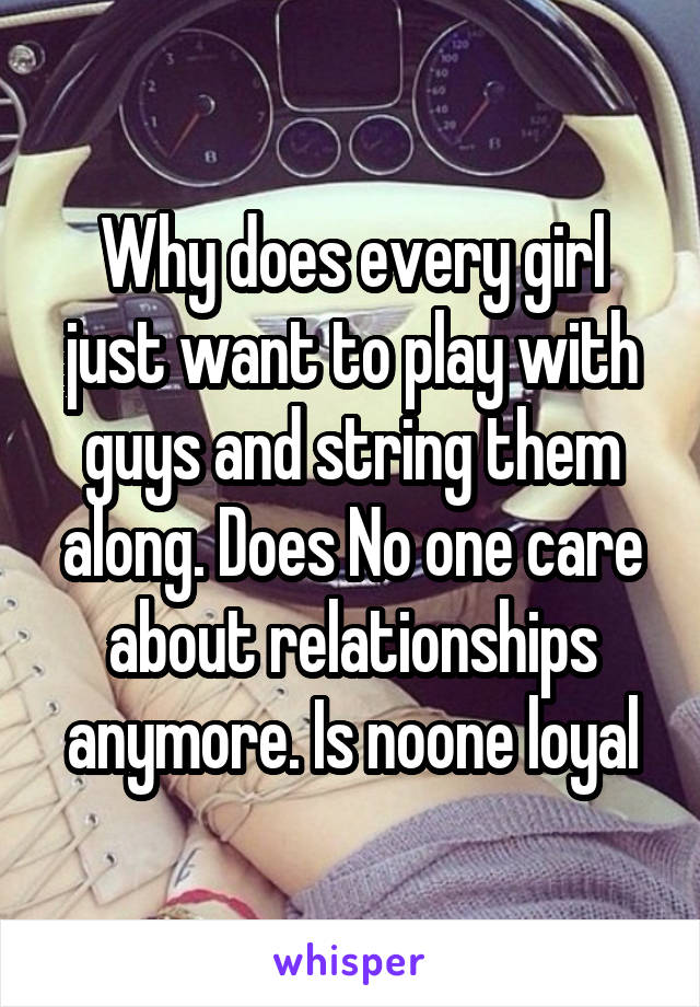 Why does every girl just want to play with guys and string them along. Does No one care about relationships anymore. Is noone loyal